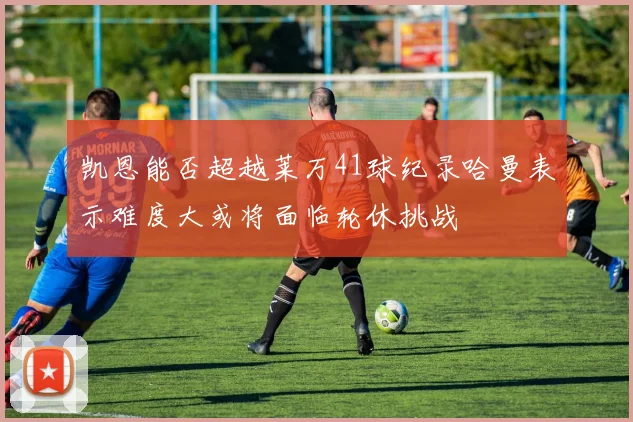 凯恩能否超越莱万41球纪录哈曼表示难度大或将面临轮休挑战