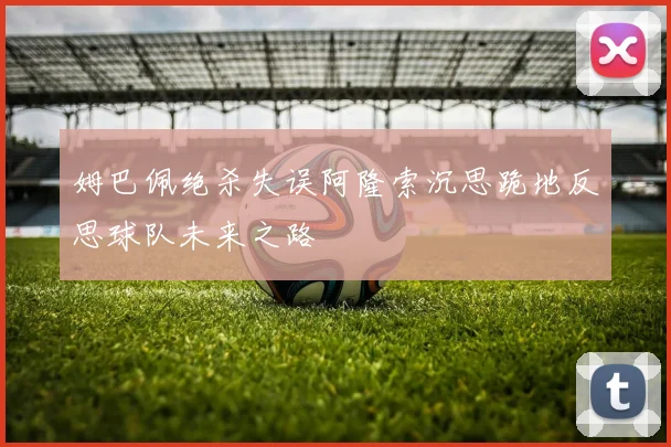 姆巴佩绝杀失误阿隆索沉思跪地反思球队未来之路