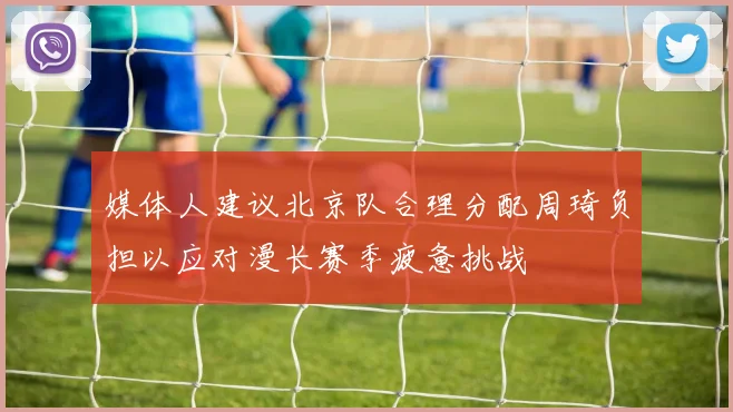 媒体人建议北京队合理分配周琦负担以应对漫长赛季疲惫挑战