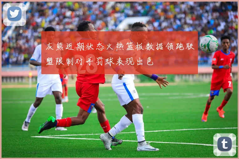 灰熊近期状态火热篮板数据领跑联盟限制对手罚球表现出色