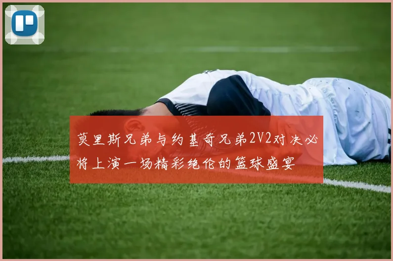 莫里斯兄弟与约基奇兄弟2V2对决必将上演一场精彩绝伦的篮球盛宴