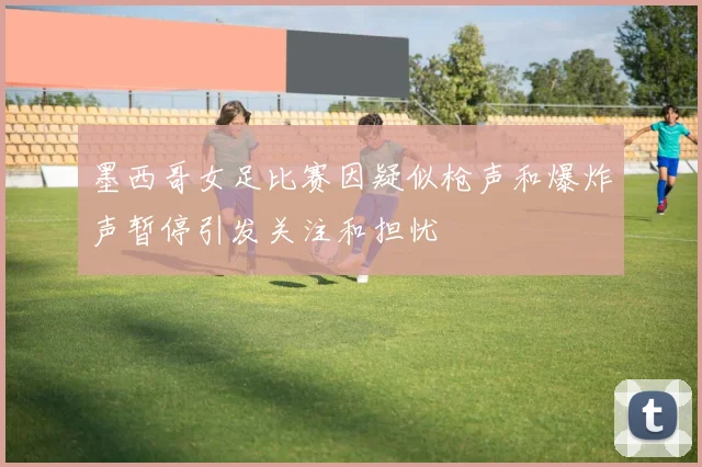 墨西哥女足比赛因疑似枪声和爆炸声暂停引发关注和担忧