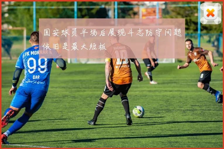 国安球员半场后展现斗志防守问题依旧是最大短板