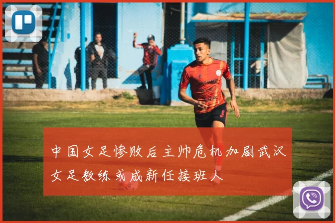 中国女足惨败后主帅危机加剧武汉女足教练或成新任接班人