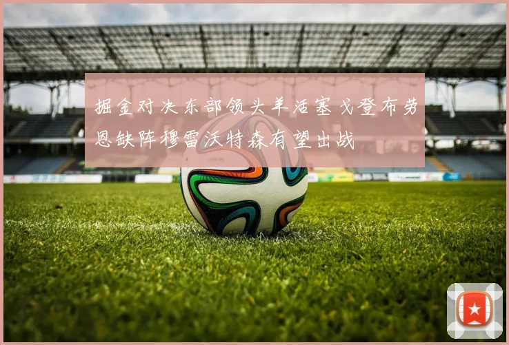 掘金对决东部领头羊活塞戈登布劳恩缺阵穆雷沃特森有望出战