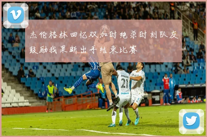 杰伦格林回忆双加时绝杀时刻队友鼓励我果断出手结束比赛