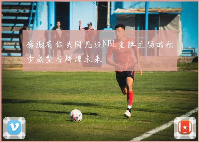 感谢有你共同见证NBL金牌主场的初步成型与辉煌未来