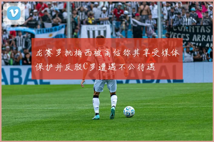 龙赛罗批梅西被高估称其享受媒体保护并反驳C罗遭遇不公待遇