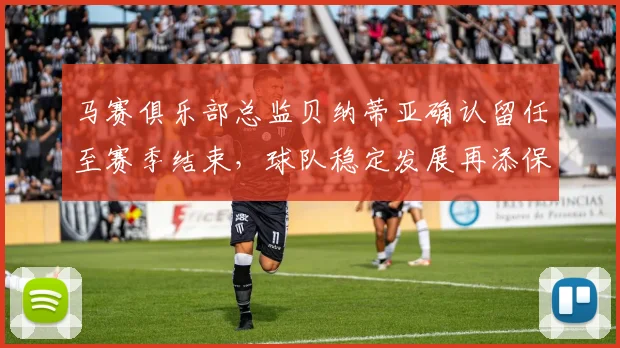 马赛俱乐部总监贝纳蒂亚确认留任至赛季结束，球队稳定发展再添保障