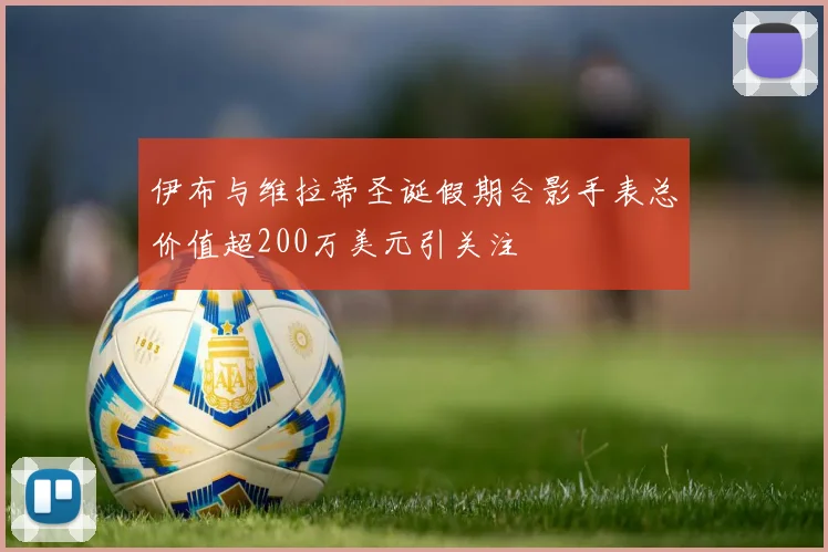 伊布与维拉蒂圣诞假期合影手表总价值超200万美元引关注